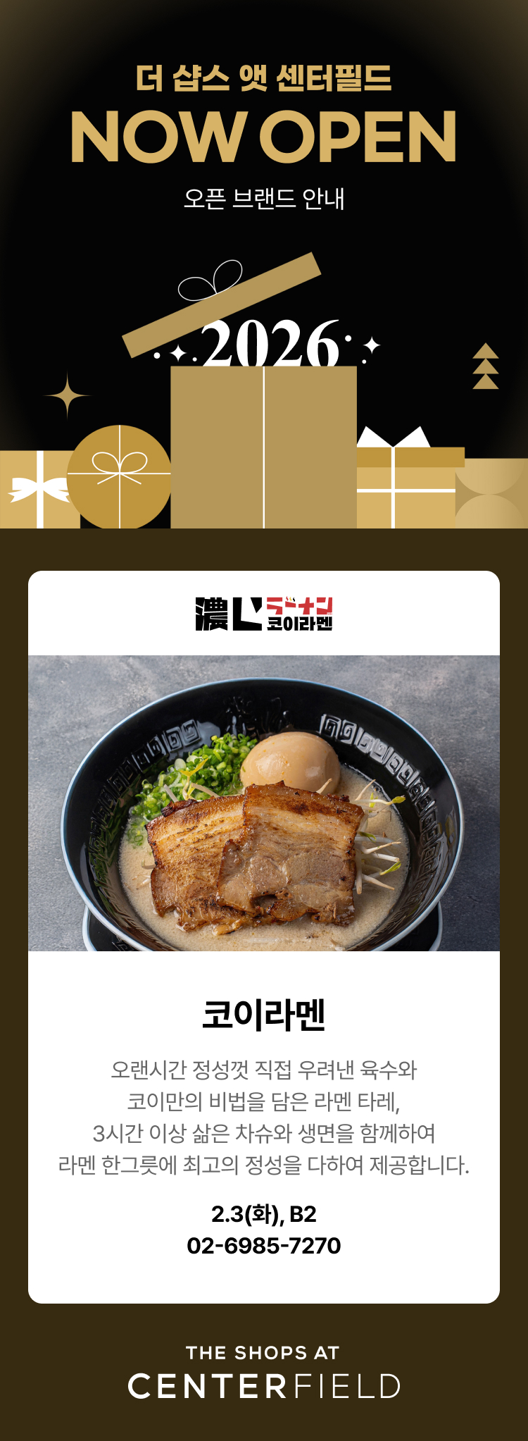 더 샵스 앳 센터필드 NOW OPEN 오픈 브랜드 안내 - 코이라멘, 오랜시간 정성껏 직접 우려낸 육수와 코이만의 비법을 담은 라멘 타레, 3시간 이상 삶은 차슈와 생면을 함께하여 라멘 한그릇에 최고의 정성을 다하여 제공합니다. 2.3(화), B2, 02-6985-7270